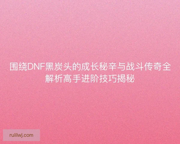 围绕DNF黑炭头的成长秘辛与战斗传奇全解析高手进阶技巧揭秘 围绕DNF黑炭头的成长秘辛与战斗传奇全解析高手进阶技巧揭秘