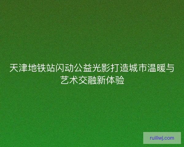 天津地铁站闪动公益光影打造城市温暖与艺术交融新体验 天津地铁站闪动公益光影打造城市温暖与艺术交融新体验