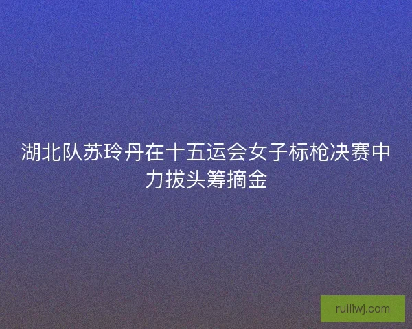 湖北队苏玲丹在十五运会女子标枪决赛中力拔头筹摘金