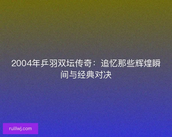 2004年乒羽双坛传奇:追忆那些辉煌瞬间与经典对决 2004年乒羽双坛传奇:追忆那些辉煌瞬间与经典对决