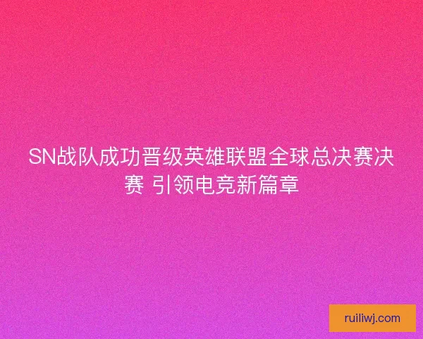SN战队成功晋级英雄联盟全球总决赛决赛 引领电竞新篇章