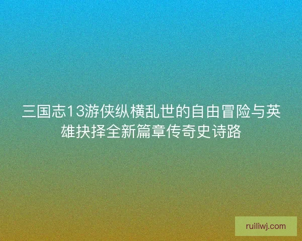三国志13游侠纵横乱世的自由冒险与英雄抉择全新篇章传奇史诗路