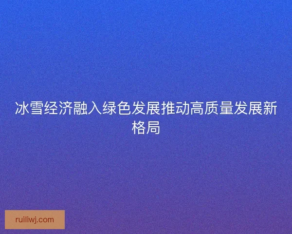 冰雪经济融入绿色发展推动高质量发展新格局 冰雪经济融入绿色发展推动高质量发展新格局