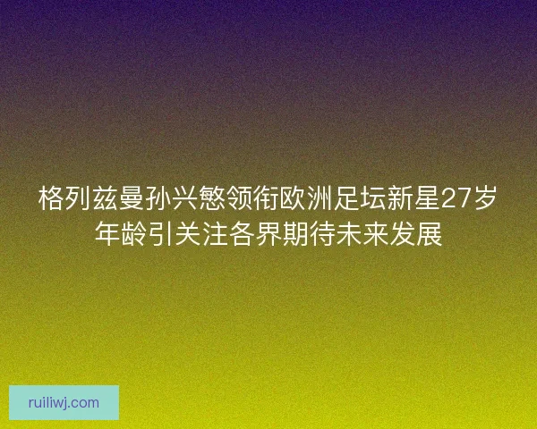 格列兹曼孙兴慜领衔欧洲足坛新星27岁年龄引关注各界期待未来发展 格列兹曼孙兴慜领衔欧洲足坛新星27岁年龄引关注各界期待未来发展