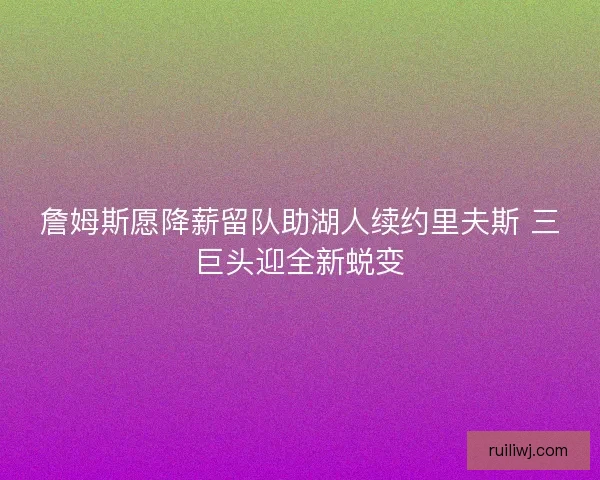 詹姆斯愿降薪留队助湖人续约里夫斯 三巨头迎全新蜕变