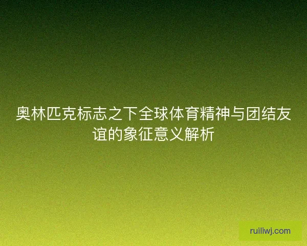 奥林匹克标志之下全球体育精神与团结友谊的象征意义解析