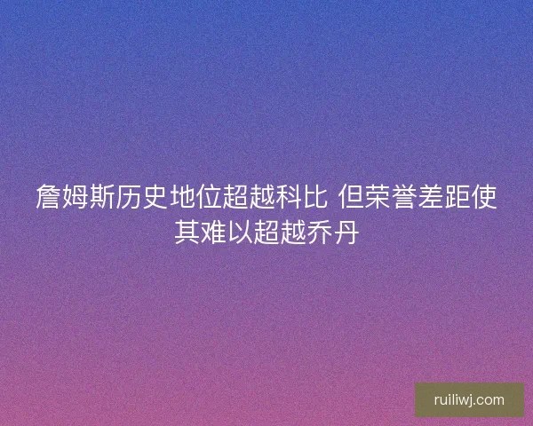 詹姆斯历史地位超越科比 但荣誉差距使其难以超越乔丹 詹姆斯历史地位超越科比 但荣誉差距使其难以超越乔丹