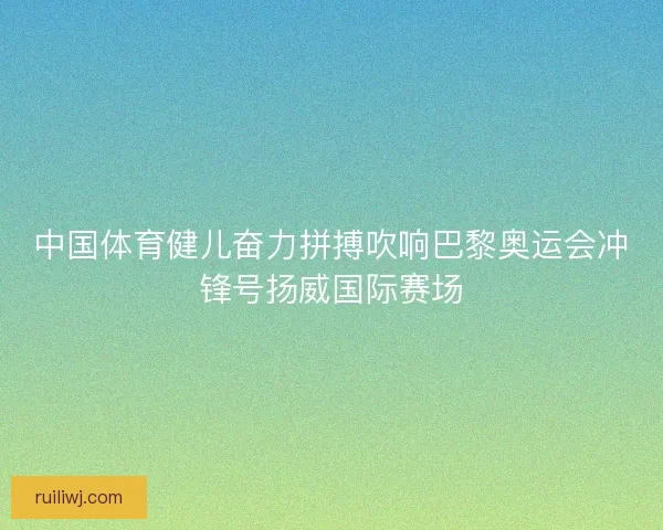中国体育健儿奋力拼搏吹响巴黎奥运会冲锋号扬威国际赛场