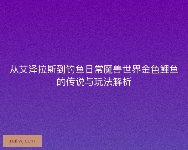 从艾泽拉斯到钓鱼日常魔兽世界金色鲤鱼的传说与玩法解析