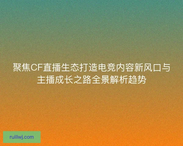 聚焦CF直播生态打造电竞内容新风口与主播成长之路全景解析趋势 聚焦CF直播生态打造电竞内容新风口与主播成长之路全景解析趋势