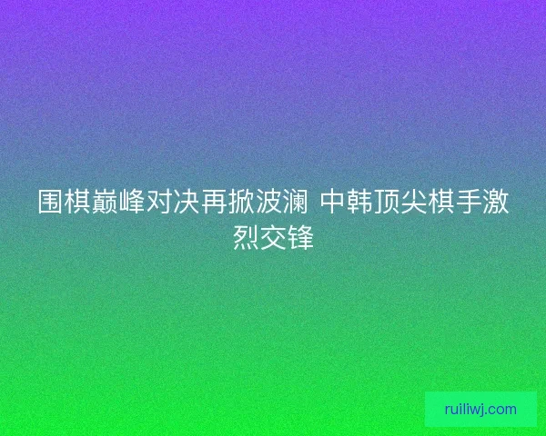 围棋巅峰对决再掀波澜 中韩顶尖棋手激烈交锋 围棋巅峰对决再掀波澜 中韩顶尖棋手激烈交锋
