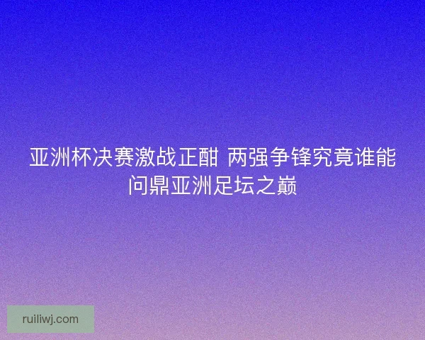 亚洲杯决赛激战正酣 两强争锋究竟谁能问鼎亚洲足坛之巅 亚洲杯决赛激战正酣 两强争锋究竟谁能问鼎亚洲足坛之巅
