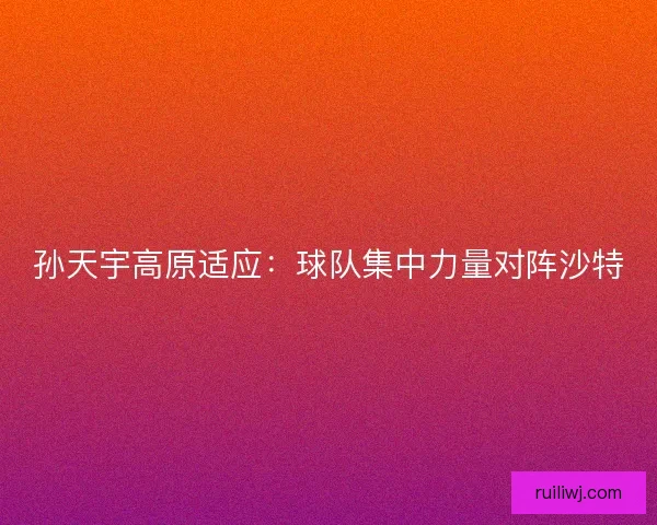 孙天宇高原适应:球队集中力量对阵沙特 孙天宇高原适应:球队集中力量对阵沙特