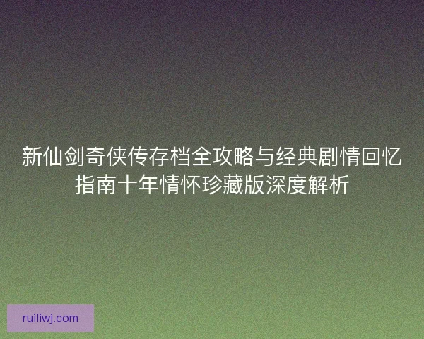 新仙剑奇侠传存档全攻略与经典剧情回忆指南十年情怀珍藏版深度解析