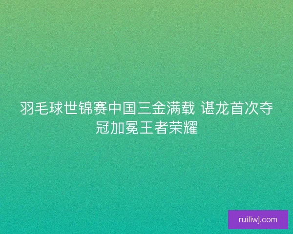 羽毛球世锦赛中国三金满载 谌龙首次夺冠加冕王者荣耀 羽毛球世锦赛中国三金满载 谌龙首次夺冠加冕王者荣耀